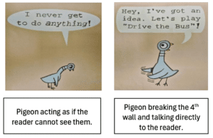 Two panels from Don't Let the Pigeon Drive the Bus! featuring a cartoon pigeon. In the first panel, the pigeon stands slumped beneath a speech bubble that reads, “I never get to do anything!” In the second panel, the pigeon looks directly at the reader and says, “Hey, I’ve got an idea. Let’s play ‘Drive the Bus’!” The example illustrates the pigeon breaking the fourth wall by speaking directly to the audience.
